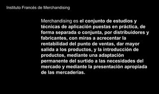 Instituto Francés de Merchandising
Merchandising es el conjunto de estudios y
técnicas de aplicación puestas en práctica, de
forma separada o conjunta, por distribuidores y
fabricantes, con miras a acrecentar la
rentabilidad del punto de ventas, dar mayor
salida a los productos, y la introducción de
productos, mediante una adaptación
permanente del surtido a las necesidades del
mercado y mediante la presentación apropiada
de las mercaderías.
 
