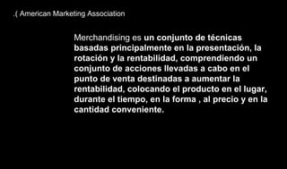 .( American Marketing Association
Merchandising es un conjunto de técnicas
basadas principalmente en la presentación, la
rotación y la rentabilidad, comprendiendo un
conjunto de acciones llevadas a cabo en el
punto de venta destinadas a aumentar la
rentabilidad, colocando el producto en el lugar,
durante el tiempo, en la forma , al precio y en la
cantidad conveniente.
 