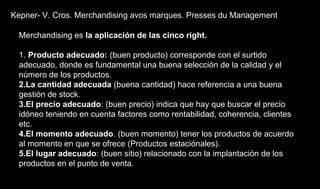 Kepner- V. Cros. Merchandising avos marques. Presses du Management
Merchandising es la aplicación de las cinco right.
1. Producto adecuado: (buen producto) corresponde con el surtido
adecuado, donde es fundamental una buena selección de la calidad y el
número de los productos.
2.La cantidad adecuada (buena cantidad) hace referencia a una buena
gestión de stock.
3.El precio adecuado: (buen precio) indica que hay que buscar el precio
idóneo teniendo en cuenta factores como rentabilidad, coherencia, clientes
etc.
4.El momento adecuado. (buen momento) tener los productos de acuerdo
al momento en que se ofrece (Productos estaciónales).
5.El lugar adecuado: (buen sitio) relacionado con la implantación de los
productos en el punto de venta.
 