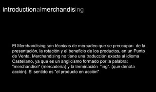 introductionalmerchandising
El Merchandising son técnicas de mercadeo que se preocupan de la
presentación, la rotación y el beneficio de los productos, en un Punto
de Venta. Merchandising no tiene una traducción exacta al idioma
Castellano, ya que es un anglicismo formado por la palabra:
"merchandise" (mercadería) y la terminación "ing". (que denota
acción). El sentido es "el producto en acción"
 