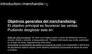 introductionalmerchandising
Objetivos generales del merchandising:
El objetivo principal es favorecer las ventas.
Pudiendo desglosar este en:
Dotar de vida al producto: Es darle una imagen propia a través de elementos como su
envase, diseño y colorido, empaquetado etc. También información que emite, publicidad
en el lugar de venta, degustaciones entre otras.
Incrementar el movimiento de público en el punto de venta: Los escaparates y elementos
de arquitectura exterior actúan como reclamo publicitario provocando el deseo de entrar
y comprar.
 
