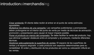 introductionalmerchandising
Crear ambiente: El cliente debe recibir al entrar en el punto de venta estímulos
agradables.
Multiplicar los efectos de una campaña: Las campañas publicitarias y promociones
deben prolongarse en el interior del punto de venta por medio de técnicas de animación,
promoción y presentación para causar el mayor impacto posible.
Poner el producto en manos del comprador: Se debe facilitar la venta del producto, hay
que eliminar cualquier obstáculo entre el comprador y el producto, mediante diferentes
técnicas.
Gestionar adecuadamente la superficie de ventas: El espacio de las superficies de
ventas y el espacio asignado a cada producto son aspectos determinantes para su
rentabilidad. El orden y distribución de los productos así como su colocación influirá en
las ventas.
 