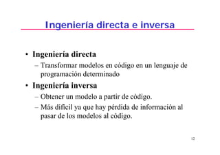 12
Ingeniería directa e inversa
• Ingeniería directa
– Transformar modelos en código en un lenguaje de
programación determinado
• Ingeniería inversa
– Obtener un modelo a partir de código.
– Más difícil ya que hay pérdida de información al
pasar de los modelos al código.
 