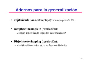 26
Adornos para la generalización
• implementation (estereotipo): herencia privada C++
• complete/incomplete (restricción):
– ¿se han especificado todos los descendientes?
• Disjoint/overlapping (restricción):
– clasificación estática vs. clasificación dinámica
 