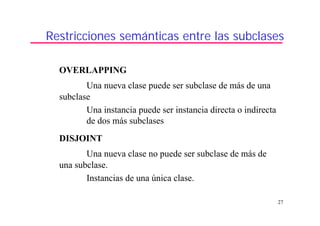 27
Restricciones semánticas entre las subclases
OVERLAPPING
Una nueva clase puede ser subclase de más de una
subclase
Una instancia puede ser instancia directa o indirecta
de dos más subclases
DISJOINT
Una nueva clase no puede ser subclase de más de
una subclase.
Instancias de una única clase.
 