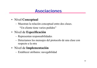 34
Asociaciones
• Nivel Conceptual
– Muestran la relación conceptual entre dos clases.
“Un cliente tiene varios pedidos”
• Nivel de Especificación
– Representan responsabilidades
– Detectamos los mensajes del protocolo de una clase con
respecto a la otra
• Nivel de Implementación
– Establecer atributos: navegabilidad
 