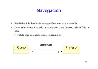 36
Navegación
• Posibilidad de limitar la navegación a una sola dirección
• Determina si una clase de la asociación tiene “conocimiento” de la
otra.
• Nivel de especificación o implementación
Curso Profesor
1..** 1..**
impartido
 