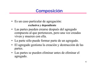 42
Composición
• Es un caso particular de agregación:
exclusiva y dependiente
• Las partes pueden crearse después del agregado
compuesta al que pertenecen, pero una vez creadas
viven y mueren con ella.
• La parte sólo puede formar parte de un agregado.
• El agregado gestiona la creación y destrucción de las
partes.
• Las partes se pueden eliminar antes de eliminar el
agregado.
 