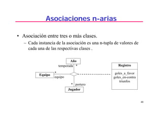 48
Asociaciones n-arias
• Asociación entre tres o más clases.
– Cada instancia de la asociación es una n-tupla de valores de
cada una de las respectivas clases .
temporada *
Año
Equipo
Jugador
Registro
goles_a_favor
goles_en-contra
triunfos
*
equipo
* portero
 
