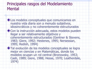 Principales rasgos del Modelamiento
Mental

 Los modelos conceptuales que comunicamos en
 nuestra vida diaria son a menudo subjetivos,
 idiosincráticos y no coherentemente estructurados
 Con la instrucción adecuada, estos modelos pueden
 llegar a ser relativamente objetivos y
 coherentemente estructurados (Gentner & Stevens,
 1983; Giere, 1992; Hestenes, 1995; Nersessian,
 1995; Redish, 1994)
 Tal evolución de los modelos conceptuales se logra
 mejor en ciencias y en Matemáticas, donde los
 modelos ocupan un rol central (Bronowsky, 1953;
 Casti, 1989; Giere, 1988; Hesse, 1970; Leatherdale,
 1974)
 