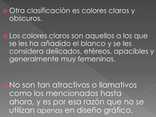 Otra clasificación es colores claros y obscuros. Los colores claros son aquellos a los que se les ha añadido el blanco y se les considera delicados, etéreos, apacibles y generalmente muy femeninos. No son tan atractivos o llamativos como los mencionados hasta ahora, y es por esa razón que no se utilizan apenas en diseño gráfico. 