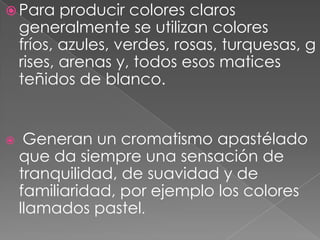 Para producir colores claros generalmente se utilizan colores fríos, azules, verdes, rosas, turquesas, grises, arenas y, todos esos matices teñidos de blanco.Generan un cromatismo apastélado que da siempre una sensación de tranquilidad, de suavidad y de familiaridad, por ejemplo los colores llamados pastel.