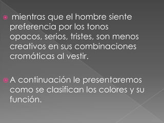 mientras que el hombre siente preferencia por los tonos opacos, serios, tristes, son menos creativos en sus combinaciones cromáticas al vestir. A continuación le presentaremos como se clasifican los colores y su función.