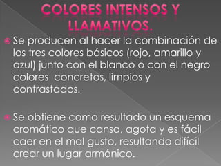 Colores intensos y llamativos.Se producen al hacer la combinación de los tres colores básicos (rojo, amarillo y azul) junto con el blanco o con el negro colores  concretos, limpios y contrastados. Se obtiene como resultado un esquema cromático que cansa, agota y es fácil caer en el mal gusto, resultando difícil crear un lugar armónico.