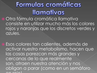 Formulas cromáticas llamativasOtra fórmula cromática llamativa consiste en utilizar mucho más los colores rojos y naranjas que los discretos verdes y azules.Esos colores tan calientes, además de activar nuestro metabolismo, hacen que las cosas parezcan más grandes y cercanas de lo que realmente son, atraen nuestra atención y nos obligan a parar (como en un semáforo en rojo). 