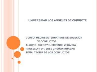 UNIVERSIDAD LOS ANGELES DE CHIMBOTE
CURSO: MEDIOS ALTERNATIVOS DE SOLUCION
DE CONFLICTOS
ALUMNO: FREDDY E. CHIRINOS ZEGARRA
PROFESOR: DR. JOSE CHUMAN HUAMAN
TEMA: TEORIA DE LOS CONFLICTOS
 