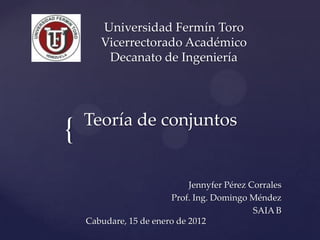 Universidad Fermín Toro
       Vicerrectorado Académico
        Decanato de Ingeniería




    Teoría de conjuntos
{
                             Jennyfer Pérez Corrales
                        Prof. Ing. Domingo Méndez
                                             SAIA B
    Cabudare, 15 de enero de 2012
 