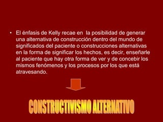 •El énfasis de Kelly recae en la posibilidad de generar una alternativa de construcción dentro del mundo de significados del paciente o construcciones alternativas en la forma de significar los hechos, es decir, enseñarle al paciente que hay otra forma de ver y de concebir los mismos fenómenos y los procesos por los que está atravesando.  