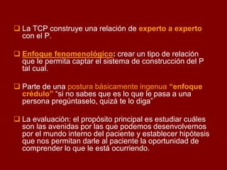 La TCP construye una relación de experto a experto con el P. 
Enfoque fenomenológico: crear un tipo de relación que le permita captar el sistema de construcción del P tal cual. 
Parte de una postura básicamente ingenua “enfoque crédulo” “si no sabes que es lo que le pasa a una persona pregúntaselo, quizá te lo diga” 
La evaluación: el propósito principal es estudiar cuáles son las avenidas por las que podemos desenvolvernos por el mundo interno del paciente y establecer hipótesis que nos permitan darle al paciente la oportunidad de comprender lo que le está ocurriendo.  