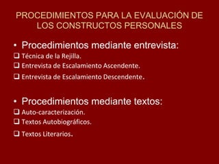 PROCEDIMIENTOS PARA LA EVALUACIÓN DE LOS CONSTRUCTOS PERSONALES 
•Procedimientos mediante entrevista: 
Técnica de la Rejilla. 
Entrevista de Escalamiento Ascendente. 
Entrevista de Escalamiento Descendente. 
•Procedimientos mediante textos: 
Auto-caracterización. 
Textos Autobiográficos. 
Textos Literarios.  