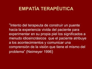 EMPATÍA TERAPÉUTICA 
“Intento del terapeuta de construir un puente hacia la experiencia vivida del paciente para experimentar en su propia piel los significados a menudo idiosincrásicos que el paciente atribuye a los acontecimientos y comunicar una comprensión de la visión que tiene el mismo del problema” (Neimeyer 1996)  