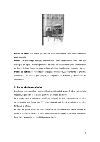 3
Diodos de Señal: Son diodos para utilizar en alta frecuencia, pero generalmente de
poca potencia.
Diodos LED: Son un tipo de diodos denominados “Diodo ElectroLuminiscente” (LED por
sus siglas en Ingles). Tiene la propiedad de emitir luz cuando se le aplica una corriente
en directa. Existen de muchos tipos, colores, e incluso destellantes y de varios colores.
Diodos de potencia: Son diodos de encapsulado metálico, generalmente de grandes
dimensiones. Se utilizan, por ejemplo, en cargadores de baterías y alternadores de
automotores.
3. Comprobación de diodos
Los diodos se comprueban con el multímetro, utilizando la escala R x 1 o, si el modelo
lo posee, la posición de la escala que tiene el símbolo del diodo.
En el primer caso, el multímetro (analógico o digital), en directa debe mostrar un valor
de resistencia bajo (entre 20 y 500 ohms, depende del diodo), y en inversa un valor
tendiendo a infinito.
En caso de que la lectura en directa muestre un valor demasiado bajo o infinito, el
diodo se encuentra dañado. Si la lectura en inversa tiene poca resistencia, indica que
tiene fugas y necesita ser cambiado por uno bueno.
 