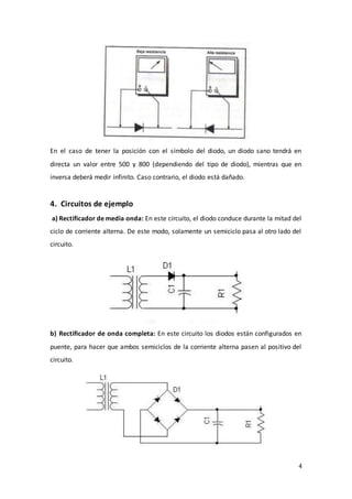 4
En el caso de tener la posición con el símbolo del diodo, un diodo sano tendrá en
directa un valor entre 500 y 800 (dependiendo del tipo de diodo), mientras que en
inversa deberá medir infinito. Caso contrario, el diodo está dañado.
4. Circuitos de ejemplo
a) Rectificador de media onda: En este circuito, el diodo conduce durante la mitad del
ciclo de corriente alterna. De este modo, solamente un semiciclo pasa al otro lado del
circuito.
b) Rectificador de onda completa: En este circuito los diodos están configurados en
puente, para hacer que ambos semiciclos de la corriente alterna pasen al positivo del
circuito.
 