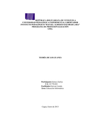 REPÚBLICA BOLIVARIANA DE VENEZUELA
  UNIVERSIDAD PEDAGÒGICA EXPERIMENTAL LIBERTADOR
INSTITUTO PEDAGÒGICO “RAFAEL ALBERTO ESCOBAR LARA”
          PROGRAMA DE PROFESIONALIZACIÓN
                        UPEL




               TEORÍA DE LOS JUANES




                 Participante:Jaimes Zairlys
                      C.I: 18.778.024
                 Facilitador:Gervan Liendo
                 Área: Educación Informática




                 Cagua, Enero de 2013
 