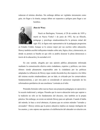 reduzcan al mínimo absoluto. Sin embargo debían ser vigilados únicamente como
guía, sin llegar a la tiranía, aunque deben ser expuestos a peligros para llegar a ser
                   hombres.

                   Jhon de Wuey

                         Nació en Burlington, Vermont, el 20 de octubre de 1859 y
                   murió en Nueva Yorkel 1 de junio de 1952, fue un filósofo,
                   pedagogo y psicólogo estadounidense.En la primera mitad del
                   siglo XX, la figura más representativa de la pedagogía progresista
en Estados Unidos Aunque se le conoce mejor por sus escritos sobre educación,
Dewey también escribió influyentes tratados sobre arte, lógica, ética y democracia, en
donde su postura se basaba en que sólo se podría alcanzar la plena democracia a
través de la educación y la sociedad civil.

      En este sentido, abogaba por una opinión pública plenamente informada
mediante la comunicación efectiva entre ciudadanos, expertos y políticos, con éstos
últimos siendo plenamente responsables ante la ciudadanía por las políticas
adoptadas.La influencia de Dewey sigue siendo discutida hoy día respecto a los fallos
del sistema escolar estadounidense: por un lado, es criticado por los conservadores
fundamentalistas, y por otra parte es considerado el «precursor inspirador de los
reformadores partidarios de una enseñanza “centrada en el niño.

      Pretendía formular sobre nuevas bases una propuesta pedagógica en oposición a
la escuela tradicional y antigua. Pensaba que la nueva educación tenía que superar a
la tradición no sólo en los fundamentos del discurso, sino también en la propia
práctica. Sin embargo, no existe un método Dewey para ser aplicado. Cuando él habla
del método, lo hace a nivel abstracto, él piensa que no existen métodos "cerrados y
envasados". Dewey estima que la praxis educativa implica un manejo inteligente de
los asuntos, y esto supone una apertura a la deliberación del educador en relación con
 