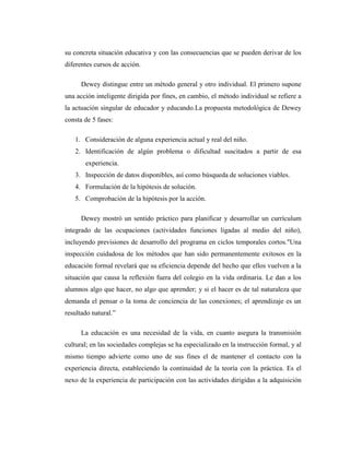 su concreta situación educativa y con las consecuencias que se pueden derivar de los
diferentes cursos de acción.

      Dewey distingue entre un método general y otro individual. El primero supone
una acción inteligente dirigida por fines, en cambio, el método individual se refiere a
la actuación singular de educador y educando.La propuesta metodológica de Dewey
consta de 5 fases:

   1. Consideración de alguna experiencia actual y real del niño.
   2. Identificación de algún problema o dificultad suscitados a partir de esa
       experiencia.
   3. Inspección de datos disponibles, así como búsqueda de soluciones viables.
   4. Formulación de la hipótesis de solución.
   5. Comprobación de la hipótesis por la acción.

      Dewey mostró un sentido práctico para planificar y desarrollar un currículum
integrado de las ocupaciones (actividades funciones ligadas al medio del niño),
incluyendo previsiones de desarrollo del programa en ciclos temporales cortos."Una
inspección cuidadosa de los métodos que han sido permanentemente exitosos en la
educación formal revelará que su eficiencia depende del hecho que ellos vuelven a la
situación que causa la reflexión fuera del colegio en la vida ordinaria. Le dan a los
alumnos algo que hacer, no algo que aprender; y si el hacer es de tal naturaleza que
demanda el pensar o la toma de conciencia de las conexiones; el aprendizaje es un
resultado natural.”

      La educación es una necesidad de la vida, en cuanto asegura la transmisión
cultural; en las sociedades complejas se ha especializado en la instrucción formal, y al
mismo tiempo advierte como uno de sus fines el de mantener el contacto con la
experiencia directa, estableciendo la continuidad de la teoría con la práctica. Es el
nexo de la experiencia de participación con las actividades dirigidas a la adquisición
 