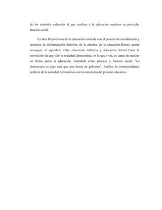 de los símbolos culturales el que confiere a la educación moderna su particular
función social.

      La idea Deyweniana de la educación coincide con el proceso de socialización y
reconoce la diferenciación histórica de la práctica de la educación.Dewey quiere
conseguir el equilibrio entre educación indirecta y educación formal.Tiene la
convicción de que solo la sociedad democrática, en la que vivía, es capaz de realizar
en forma plena la educación, entendida como proceso y función social. "La
democracia es algo más que una forma de gobierno". Ratifica la correspondencia
perfecta de la sociedad democrática con la naturaleza del proceso educativo.
 