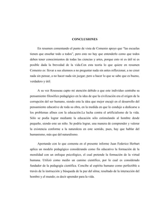 CONCLUSIONES

      En resumen comentando el punto de vista de Comenio apoyo que “las escuelas
tienen que enseñar todo a todos”, pero esto no hay que entenderlo como que todos
deben tener conocimientos de todas las ciencias y artes, porque esto ni es útil ni es
posible dada la brevedad de la vida.Con esta teoría lo que quiere en resumen
Comenio es: llevar a sus alumnos a no preguntar nada sin antes reflexionar, a no creer
nada sin pensar, a no hacer nada sin juzgar; pero a hacer lo que se sabe que es bueno,
verdadero y útil.

      A su vez Rousseau capto mi atención debido a que este individuo centraba su
pensamiento filosófico pedagógico en la idea de que la civilización era el origen de la
corrupción del ser humano, siendo esta la idea que mejor encajó en el desarrollo del
pensamiento educativo de toda su obra, en la medida en que lo condujo a dedicarse a
los problemas afines con la educación.La lucha contra el artificialismo de la vida.
Sólo se podía lograr mediante la educación sólo estimulando al hombre desde
pequeño, siendo este un niño. Se podría lograr, una manera de comprender y valorar
la existencia conforme a la naturaleza en este sentido, pues, hay que hablar del
humanismo, más que del naturalismo.

      Aportando con lo que comenta en el presente informe Juan Federico Herbart
aplica un modelo pedagógico considerando como fin educativo la formación de la
moralidad con un enfoque psicológico, el cual pretende la formación de la virtud
humana. Utilizó como medio un camino científico, por lo cual es considerado
fundador de la pedagogía científica. Concibe al espíritu humano como perfectible a
través de la instrucción y búsqueda de la paz del alma; resultado de la interacción del
hombre y el mundo; es decir aprender para la vida.
 