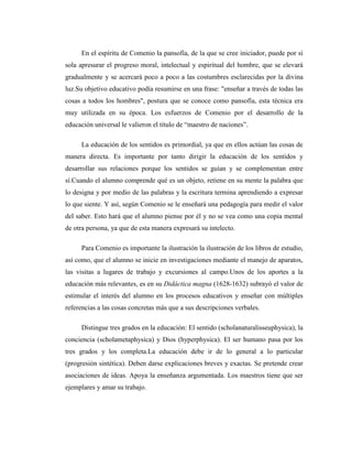 En el espíritu de Comenio la pansofía, de la que se cree iniciador, puede por sí
sola apresurar el progreso moral, intelectual y espiritual del hombre, que se elevará
gradualmente y se acercará poco a poco a las costumbres esclarecidas por la divina
luz.Su objetivo educativo podía resumirse en una frase: "enseñar a través de todas las
cosas a todos los hombres", postura que se conoce como pansofía, esta técnica era
muy utilizada en su época. Los esfuerzos de Comenio por el desarrollo de la
educación universal le valieron el título de “maestro de naciones”.

     La educación de los sentidos es primordial, ya que en ellos actúan las cosas de
manera directa. Es importante por tanto dirigir la educación de los sentidos y
desarrollar sus relaciones porque los sentidos se guían y se complementan entre
sí.Cuando el alumno comprende qué es un objeto, retiene en su mente la palabra que
lo designa y por medio de las palabras y la escritura termina aprendiendo a expresar
lo que siente. Y así, según Comenio se le enseñará una pedagogía para medir el valor
del saber. Esto hará que el alumno piense por él y no se vea como una copia mental
de otra persona, ya que de esta manera expresará su intelecto.

     Para Comenio es importante la ilustración la ilustración de los libros de estudio,
así como, que el alumno se inicie en investigaciones mediante el manejo de aparatos,
las visitas a lugares de trabajo y excursiones al campo.Unos de los aportes a la
educación más relevantes, es en su Didáctica magna (1628-1632) subrayó el valor de
estimular el interés del alumno en los procesos educativos y enseñar con múltiples
referencias a las cosas concretas más que a sus descripciones verbales.

     Distingue tres grados en la educación: El sentido (scholanaturalisseuphysica), la
conciencia (scholametaphysica) y Dios (hyperphysica). El ser humano pasa por los
tres grados y los completa.La educación debe ir de lo general a lo particular
(progresión sintética). Deben darse explicaciones breves y exactas. Se pretende crear
asociaciones de ideas. Apoya la enseñanza argumentada. Los maestros tiene que ser
ejemplares y amar su trabajo.
 