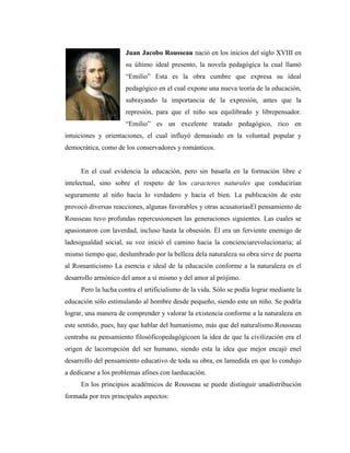 Juan Jacobo Rousseau nació en los inicios del siglo XVIII en
                      su último ideal presento, la novela pedagógica la cual llamó
                      “Emilio” Esta es la obra cumbre que expresa su ideal
                      pedagógico en el cual expone una nueva teoría de la educación,
                      subrayando la importancia de la expresión, antes que la
                      represión, para que el niño sea equilibrado y librepensador.
                      “Emilio” es un excelente tratado pedagógico, rico en
intuiciones y orientaciones, el cual influyó demasiado en la voluntad popular y
democrática, como de los conservadores y románticos.


     En el cual evidencia la educación, pero sin basarla en la formación libre e
intelectual, sino sobre el respeto de los caracteres naturales que conducirían
seguramente al niño hacia lo verdadero y hacia el bien. La publicación de este
provocó diversas reacciones, algunas favorables y otras acusatoriasEl pensamiento de
Rousseau tuvo profundas repercusionesen las generaciones siguientes. Las cuales se
apasionaron con laverdad, incluso hasta la obsesión. Él era un ferviente enemigo de
ladesigualdad social, su voz inició el camino hacia la concienciarevolucionaria; al
mismo tiempo que, deslumbrado por la belleza dela naturaleza su obra sirve de puerta
al Romanticismo La esencia e ideal de la educación conforme a la naturaleza es el
desarrollo armónico del amor a sí mismo y del amor al prójimo.
     Pero la lucha contra el artificialismo de la vida. Sólo se podía lograr mediante la
educación sólo estimulando al hombre desde pequeño, siendo este un niño. Se podría
lograr, una manera de comprender y valorar la existencia conforme a la naturaleza en
este sentido, pues, hay que hablar del humanismo, más que del naturalismo.Rousseau
centraba su pensamiento filosóficopedagógicoen la idea de que la civilización era el
origen de lacorrupción del ser humano, siendo esta la idea que mejor encajó enel
desarrollo del pensamiento educativo de toda su obra, en lamedida en que lo condujo
a dedicarse a los problemas afines con laeducación.
     En los principios académicos de Rousseau se puede distinguir unadistribución
formada por tres principales aspectos:
 