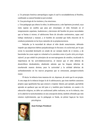 a. Un principio histórico antropológico según el cual la sociedaddeforma al Hombre,
cambiando su natural bondad en perversidad.
b. Una psicología de los instintos y las emociones.
c. Una pedagogía que abarca la niñez, la adolescencia y aún laprimera juventud, cuya
meta supone un cambio que pasa por otrasetapas: el niño formado en el
temperamento espartano, lasdestrezas y decisiones del hombre de pocas necesidades
que se bastaa sí mismo; el adolescente lleno de elevados sentimientos, capaz enel
trabajo intelectual y manual, y el hombre de sociedad que halla elsecreto de la
conducta justamente en las leyes naturales de su propiaconciencia.
     Indicaba ya la necesidad de educar al niño desde sunacimiento, debiendo
impedir que adquiriera hábitos perjudicialesque lo llevaran a la esclavitud, por lo que
existe la necesidad desituarlo en estado de ser siempre dueño de sí mismo, y de
hacertodas las cosas según su voluntad se le considera como el padre dela psicología
infantil, ya que señaló los principios de un nuevoprograma de estudios, recalcando la
importancia de las actividadesrecreativas, al marcar que el niño debería de
desarrollarse desdeadentro, añadiendo además que las lenguas deberían de
enseñarsede manera distinta, pues la curiosidad y la utilidad deberían de
serfundamentales en los nuevos programas que se estructuran, paraaprovecharla
mejor.
     Él decía: la infancia tiene maneras de ver, depensar, de sentir que le son propia.
A esta etapa de la infancia lesigue la de la adolescencia, que tiene también caracteres
propios yque igualmente hay que conocer y respetar. Quiere, por ejemplo, queAdrián
aprenda un quehacer que sea útil para sí y también para losdemás. en cuanto a la
educación religiosa, no debe ser confesional ydebe realizarse, no en la infancia, sino
en la edad de la razón,basándose en una concepción deísta, también afirmaba que más
omenos explícitamente, que la pedagogía se funda, en primer lugar,en las leyes
                 psicológicas.

                 Juan Enrique Pestalozzi
 