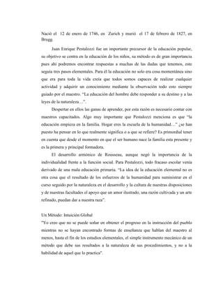 Nació el 12 de enero de 1746, en Zurich y murió el 17 de febrero de 1827, en
Brugg.

      Juan Enrique Pestalozzi fue un importante precursor de la educación popular,
su objetivo se centra en la educación de los niños, su método es de gran importancia
pues ahí podremos encontrar respuestas a muchas de las dudas que tenemos, este
seguía tres pasos elementales. Para él la educación no solo era cosa momentánea sino
que era para toda la vida creía que todos somos capaces de realizar cualquier
actividad y adquirir un conocimiento mediante la observación todo esto siempre
guiado por el maestro. “La educación del hombre debe responder a su destino y a las
leyes de la naturaleza…”.
      Despertar en ellos las ganas de aprender, por esta razón es necesario contar con
maestros capacitados. Algo muy importante que Pestalozzi menciona es que “la
educación empieza en la familia. Hogar eres la escuela de la humanidad…” ¿se han
puesto ha pensar en lo que realmente significa o a que se refiere? Es primordial tener
en cuenta que desde el momento en que el ser humano nace la familia esta presente y
es la primera y principal formadora.
      El desarrollo armónico de Rousseau, aunque negó la importancia de la
individualidad frente a la función social. Para Pestalozzi, todo fracaso escolar venía
derivado de una mala educación primaria. “La idea de la educación elemental no es
otra cosa que el resultado de los esfuerzos de la humanidad para suministrar en el
curso seguido por la naturaleza en el desarrollo y la cultura de nuestras disposiciones
y de nuestras facultades el apoyo que un amor ilustrado, una razón cultivada y un arte
refinado, puedan dar a nuestra raza”.


Un Método: Intuición Global
"Yo creo que no se puede soñar en obtener el progreso en la instrucción del pueblo
mientras no se hayan encontrado formas de enseñanza que hablan del maestro al
menos, hasta el fin de los estudios elementales, el simple instrumento mecánico de un
método que debe sus resultados a la naturaleza de sus procedimientos, y no a la
habilidad de aquel que lo practica".
 
