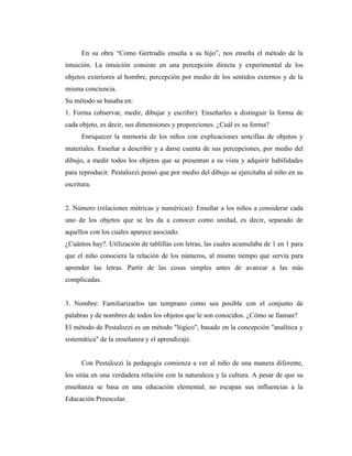En su obra “Como Gertrudis enseña a su hijo”, nos enseña el método de la
intuición. La intuición consiste en una percepción directa y experimental de los
objetos exteriores al hombre, percepción por medio de los sentidos externos y de la
misma conciencia.
Su método se basaba en:
1. Forma (observar, medir, dibujar y escribir): Enseñarles a distinguir la forma de
cada objeto, es decir, sus dimensiones y proporciones. ¿Cuál es su forma?
      Enriquecer la memoria de los niños con explicaciones sencillas de objetos y
materiales. Enseñar a describir y a darse cuenta de sus percepciones, por medio del
dibujo, a medir todos los objetos que se presentan a su vista y adquirir habilidades
para reproducir. Pestalozzi pensó que por medio del dibujo se ejercitaba al niño en su
escritura.


2. Número (relaciones métricas y numéricas): Enseñar a los niños a considerar cada
uno de los objetos que se les da a conocer como unidad, es decir, separado de
aquellos con los cuales aparece asociado.
¿Cuántos hay?. Utilización de tablillas con letras, las cuales acumulaba de 1 en 1 para
que el niño conociera la relación de los números, al mismo tiempo que servía para
aprender las letras. Partir de las cosas simples antes de avanzar a las más
complicadas.


3. Nombre: Familiarizarlos tan temprano como sea posible con el conjunto de
palabras y de nombres de todos los objetos que le son conocidos. ¿Cómo se llaman?
El método de Pestalozzi es un método "lógico", basado en la concepción "analítica y
sistemática" de la enseñanza y el aprendizaje.


      Con Pestalozzi la pedagogía comienza a ver al niño de una manera diferente,
los sitúa en una verdadera relación con la naturaleza y la cultura. A pesar de que su
enseñanza se basa en una educación elemental, no escapan sus influencias a la
Educación Preescolar.
 