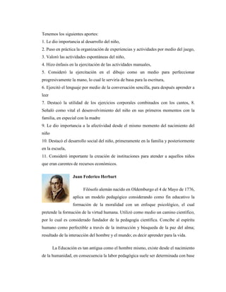 Tenemos los siguientes aportes:
1. Le dio importancia al desarrollo del niño,
2. Puso en práctica la organización de experiencias y actividades por medio del juego,
3. Valoró las actividades espontáneas del niño,
4. Hizo énfasis en la ejercitación de las actividades manuales,
5. Consideró la ejercitación en el dibujo como un medio para perfeccionar
progresivamente la mano, lo cual le serviría de basa para la escritura,
6. Ejercitó el lenguaje por medio de la conversación sencilla, para después aprender a
leer
7. Destacó la utilidad de los ejercicios corporales combinados con los cantos, 8.
Señaló como vital el desenvolvimiento del niño en sus primeros momentos con la
familia, en especial con la madre
9. Le dio importancia a la afectividad desde el mismo momento del nacimiento del
niño
10. Destacó el desarrollo social del niño, primeramente en la familia y posteriormente
en la escuela,
11. Consideró importante la creación de instituciones para atender a aquellos niños
que eran carentes de recursos económicos.

                 Juan Federico Herbart

                        Filósofo alemán nacido en Oldemburgo el 4 de Mayo de 1776,
                 aplica un modelo pedagógico considerando como fin educativo la
                 formación de la moralidad con un enfoque psicológico, el cual
pretende la formación de la virtud humana. Utilizó como medio un camino científico,
por lo cual es considerado fundador de la pedagogía científica. Concibe al espíritu
humano como perfectible a través de la instrucción y búsqueda de la paz del alma;
resultado de la interacción del hombre y el mundo; es decir aprender para la vida.

       La Educación es tan antigua como el hombre mismo, existe desde el nacimiento
de la humanidad, en consecuencia la labor pedagógica suele ser determinada con base
 