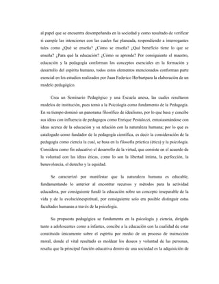 al papel que se encuentra desempeñando en la sociedad y como resultado de verificar
si cumple las intenciones con las cuales fue planeada, respondiendo a interrogantes
tales como ¿Qué se enseña? ¿Cómo se enseña? ¿Qué beneficio tiene lo que se
enseña? ¿Para qué la educación? ¿Cómo se aprende? Por consiguiente el maestro,
educación y la pedagogía conforman los conceptos esenciales en la formación y
desarrollo del espíritu humano, todos estos elementos mencionados conforman parte
esencial en los estudios realizados por Juan Federico Herbartpara la elaboración de un
modelo pedagógico.

      Crea un Seminario Pedagógico y una Escuela anexa, las cuales resultaron
modelos de institución, pues tomó a la Psicología como fundamento de la Pedagogía.
En su tiempo dominó un panorama filosófico de idealismo, por lo que basa y concibe
sus ideas con influencia de pedagogos como Enrique Pestalozzi, entusiasmándose con
ideas acerca de la educación y su relación con la naturaleza humana; por lo que es
catalogado como fundador de la pedagogía científica, es decir la consideración de la
pedagogía como ciencia la cual, se basa en la filosofía práctica (ética) y la psicología.
Considera como fin educativo el desarrollo de la virtud, que consiste en el acuerdo de
la voluntad con las ideas éticas, como lo son la libertad íntima, la perfección, la
benevolencia, el derecho y la equidad.

      Se caracterizó por manifestar que la naturaleza humana es educable,
fundamentando lo anterior al encontrar recursos y métodos para la actividad
educadora, por consiguiente fundó la educación sobre un concepto inseparable de la
vida y de la evoluciónespiritual, por consiguiente solo era posible distinguir estas
facultades humanas a través de la psicología.

      Su propuesta pedagógica se fundamenta en la psicología y ciencia, dirigida
tanto a adolescentes como a infantes, concibe a la educación con la cualidad de estar
constituida únicamente sobre el espíritu por medio de un proceso de instrucción
moral, donde el vital resultado es moldear los deseos y voluntad de las personas,
resalta que la principal función educativa dentro de una sociedad es la adquisición de
 