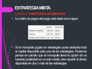 EJEMPLO: COMPETENCIADEEMPRESAS
• Lamatrizdepagosdel juegoestádadacomosigue:
• Si el monopolio jugara en estrategias puras dedicaría todo
el capital disponible para una de las estrategias. Podemos
pensar en cambio que el monopolio tiene la opción de no
hacersepublicidad enunsolo medio,sino repartir el dinero
disponibleendosomásdelasestrategias.
EXTRA
TEGIAMIXT
A
 