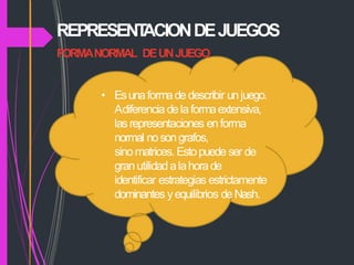 REPRESENT
ACIONDEJUEGOS
FORMANORMAL DEUNJUEGO
• Esunaformadedescribir unjuego.
Adiferencia delaformaextensiva,
lasrepresentaciones enforma
normal nosongrafos,
sinomatrices. Estopuede ser de
granutilidad alahorade
identificar estrategias estrictamente
dominantes yequilibrios deNash.
 