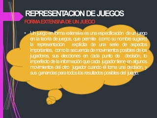 REPRESENT
ACIONDEJUEGOS
FORMAEXTENSIV
ADEUNJUEGO
• Un juegoenformaextensivaesunaespecificación deunjuego
en la teoría de juegos, que permite (como su nombresugiere)
la representación explícita de una serie de aspectos
importantes, comolasecuenciademovimientosposiblesdelos
jugadores, sus elecciones en cada punto de decisión, lo
imperfectodelainformaciónquecada jugadortieneenalgunos
movimientos del otro jugador cuando él toma una decisión, y
sus gananciasparatodoslosresultadosposiblesdel juego.
 