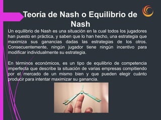 Un equilibrio de Nash es una situación en la cual todos los jugadores
han puesto en práctica, y saben que lo han hecho, una estrategia que
maximiza sus ganancias dadas las estrategias de los otros.
Consecuentemente, ningún jugador tiene ningún incentivo para
modificar individualmente su estrategia.
En términos económicos, es un tipo de equilibrio de competencia
imperfecta que describe la situación de varias empresas compitiendo
por el mercado de un mismo bien y que pueden elegir cuánto
producir para intentar maximizar su ganancia.
Teoría de Nash o Equilibrio de
Nash
 