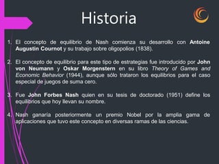 Historia
1. El concepto de equilibrio de Nash comienza su desarrollo con Antoine
Augustin Cournot y su trabajo sobre oligopolios (1838).
2. El concepto de equilibrio para este tipo de estrategias fue introducido por John
von Neumann y Oskar Morgenstern en su libro Theory of Games and
Economic Behavior (1944), aunque sólo trataron los equilibrios para el caso
especial de juegos de suma cero.
3. Fue John Forbes Nash quien en su tesis de doctorado (1951) define los
equilibrios que hoy llevan su nombre.
4. Nash ganaría posteriormente un premio Nobel por la amplia gama de
aplicaciones que tuvo este concepto en diversas ramas de las ciencias.
 