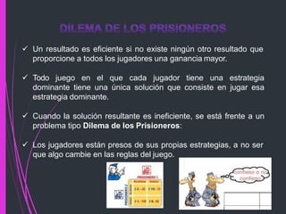  Un resultado es eficiente si no existe ningún otro resultado que
proporcione a todos los jugadores una ganancia mayor.
 Todo juego en el que cada jugador tiene una estrategia
dominante tiene una única solución que consiste en jugar esa
estrategia dominante.
 Cuando la solución resultante es ineficiente, se está frente a un
problema tipo Dilema de los Prisioneros:
 Los jugadores están presos de sus propias estrategias, a no ser
que algo cambie en las reglas del juego.
 