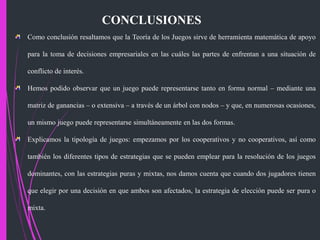 CONCLUSIONES
Como conclusión resaltamos que la Teoría de los Juegos sirve de herramienta matemática de apoyo
para la toma de decisiones empresariales en las cuáles las partes de enfrentan a una situación de
conflicto de interés.
Hemos podido observar que un juego puede representarse tanto en forma normal – mediante una
matriz de ganancias – o extensiva – a través de un árbol con nodos – y que, en numerosas ocasiones,
un mismo juego puede representarse simultáneamente en las dos formas.
Explicamos la tipología de juegos: empezamos por los cooperativos y no cooperativos, así como
también los diferentes tipos de estrategias que se pueden emplear para la resolución de los juegos
dominantes, con las estrategias puras y mixtas, nos damos cuenta que cuando dos jugadores tienen
que elegir por una decisión en que ambos son afectados, la estrategia de elección puede ser pura o
mixta.
 