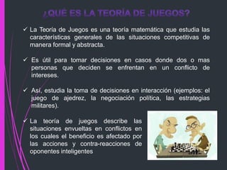  La Teoría de Juegos es una teoría matemática que estudia las
características generales de las situaciones competitivas de
manera formal y abstracta.
 Es útil para tomar decisiones en casos donde dos o mas
personas que deciden se enfrentan en un conflicto de
intereses.
 Así, estudia la toma de decisiones en interacción (ejemplos: el
juego de ajedrez, la negociación política, las estrategias
militares).
 La teoría de juegos describe las
situaciones envueltas en conflictos en
los cuales el beneficio es afectado por
las acciones y contra-reacciones de
oponentes inteligentes
 