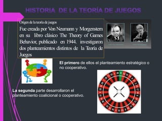 Origendelateoríadejuegos
Fue creada por V
onNeumann y Morgenstern
en su libro clásico The Theory of Games
Behavior, publicado en 1944. investigaron
dos planteamientos distintos de la T
eoría de
Juegos
El primero de ellos el planteamiento estratégico o
no cooperativo.
La segunda parte desarrollaron el
planteamiento coalicional o cooperativo.
 