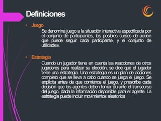 • Juego
Se denominajuego a la situación interactiva especificada por
el conjunto de participantes, los posibles cursos de acción
que puede seguir cada participante, y el conjunto de
utilidades.
• Estrategia
Cuando un jugador tiene en cuenta las reacciones de otros
jugadores para realizar su elección, se dice que el jugador
tiene una estrategia. Una estrategia es un plan de acciones
completo que se lleva a cabo cuando se juega el juego. Se
explicita antes de que comience el juego, y prescribe cada
decisión que los agentes deben tomar durante el transcurso
del juego, dada la información disponible para el agente. La
estrategiapuedeincluir movimientos aleatorios
Definiciones
 