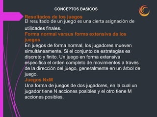 CONCEPTOS BASICOS
Resultados de los juegos
El resultado de un juego es una cierta asignación de
utilidades finales.
Forma normal versus forma extensiva de los
juegos
En juegos de forma normal, los jugadores mueven
simultáneamente. Si el conjunto de estrategias es
discreto y finito. Un juego en forma extensiva
especifica el orden completo de movimientos a través
de la dirección del juego, generalmente en un árbol de
juego.
Juegos NxM
Una forma de juegos de dos jugadores, en la cual un
jugador tiene N acciones posibles y el otro tiene M
acciones posibles.
 